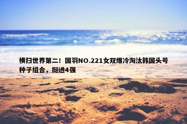 横扫世界第二！国羽NO.221女双爆冷淘汰韩国头号种子组合，挺进4强