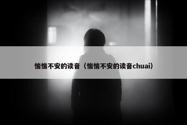 惴惴不安的读音（惴惴不安的读音chuai）