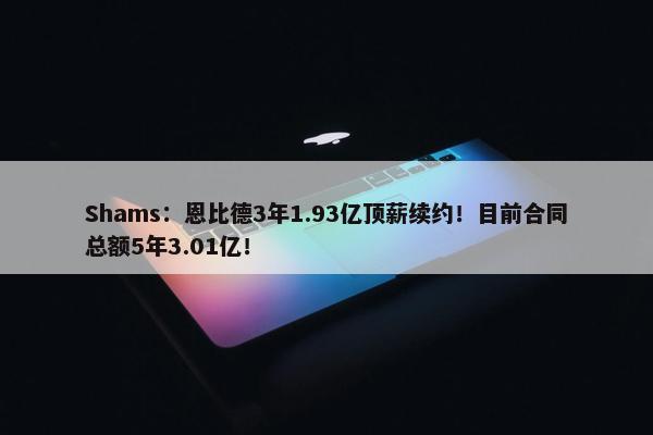 Shams：恩比德3年1.93亿顶薪续约！目前合同总额5年3.01亿！