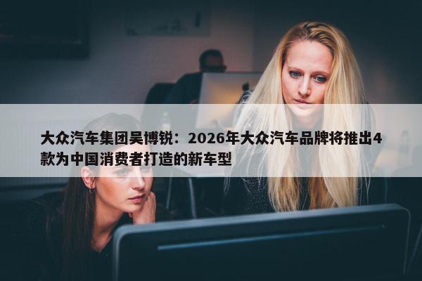 大众汽车集团吴博锐：2026年大众汽车品牌将推出4款为中国消费者打造的新车型