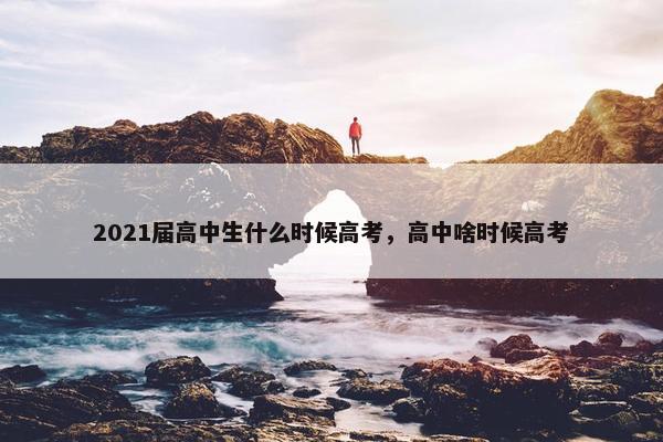 2021届高中生什么时候高考，高中啥时候高考