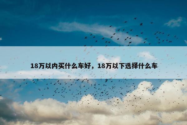 18万以内买什么车好，18万以下选择什么车