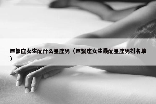 巨蟹座女生配什么星座男（巨蟹座女生最配星座男排名单）