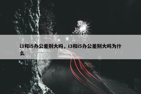 i3和i5办公差别大吗，i3和i5办公差别大吗为什么