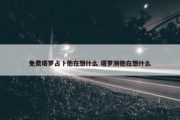 免费塔罗占卜他在想什么 塔罗测他在想什么