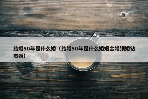 结婚50年是什么婚（结婚50年是什么婚姻金婚银婚钻石婚）