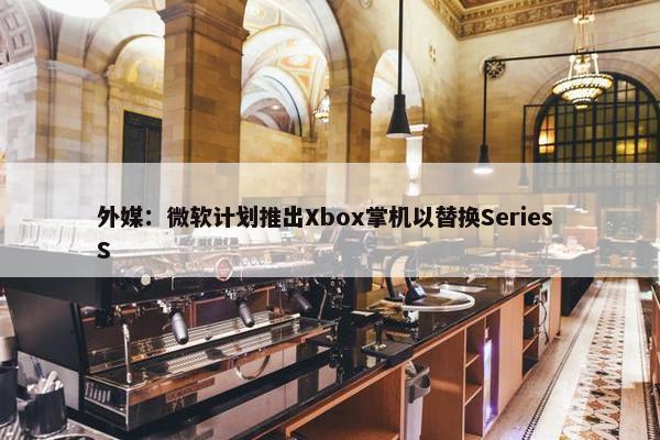 外媒：微软计划推出Xbox掌机以替换Series S