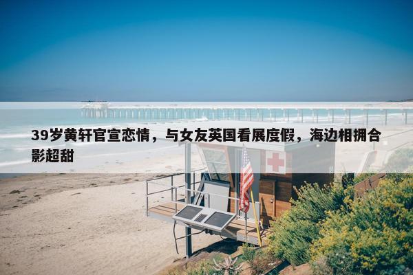 39岁黄轩官宣恋情，与女友英国看展度假，海边相拥合影超甜