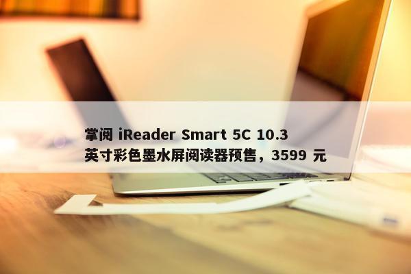 掌阅 iReader Smart 5C 10.3 英寸彩色墨水屏阅读器预售，3599 元