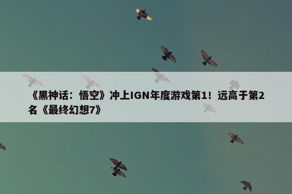 《黑神话：悟空》冲上IGN年度游戏第1！远高于第2名《最终幻想7》