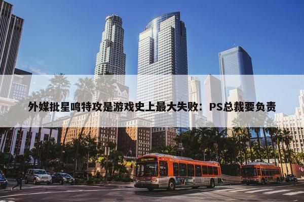 外媒批星鸣特攻是游戏史上最大失败：PS总裁要负责