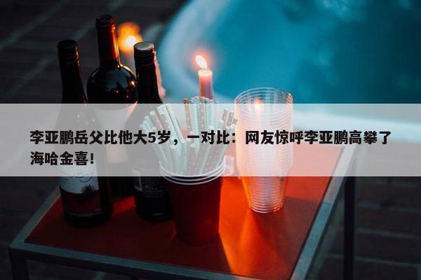 李亚鹏岳父比他大5岁，一对比：网友惊呼李亚鹏高攀了海哈金喜！