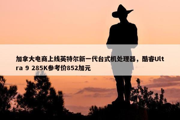 加拿大电商上线英特尔新一代台式机处理器，酷睿Ultra 9 285K参考价852加元