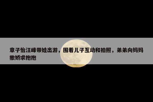 章子怡汪峰带娃出游，围着儿子互动和拍照，弟弟向妈妈撒娇求抱抱