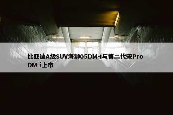 比亚迪A级SUV海狮05DM-i与第二代宋Pro DM-i上市