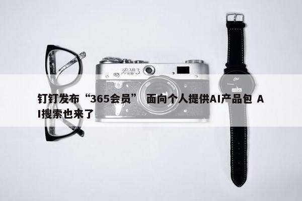 钉钉发布“365会员” 面向个人提供AI产品包 AI搜索也来了