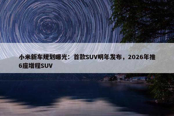 小米新车规划曝光：首款SUV明年发布，2026年推6座增程SUV