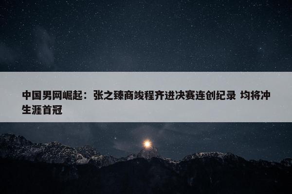 中国男网崛起：张之臻商竣程齐进决赛连创纪录 均将冲生涯首冠