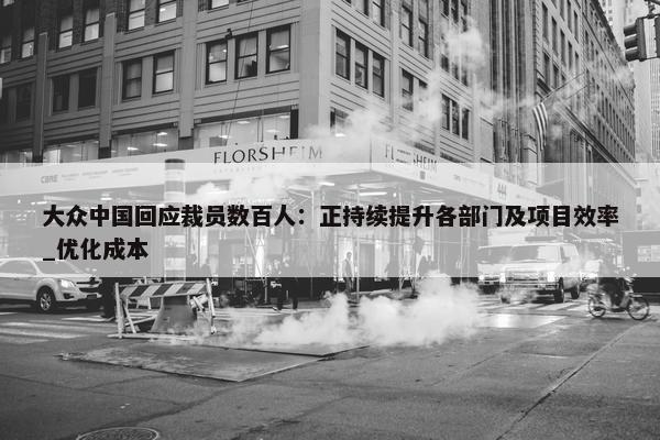 大众中国回应裁员数百人：正持续提升各部门及项目效率_优化成本