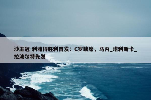 沙王冠-利雅得胜利首发：C罗缺席，马内_塔利斯卡_拉波尔特先发