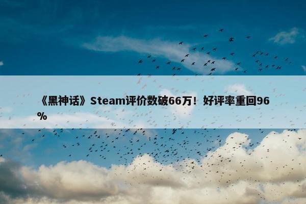 《黑神话》Steam评价数破66万！好评率重回96%