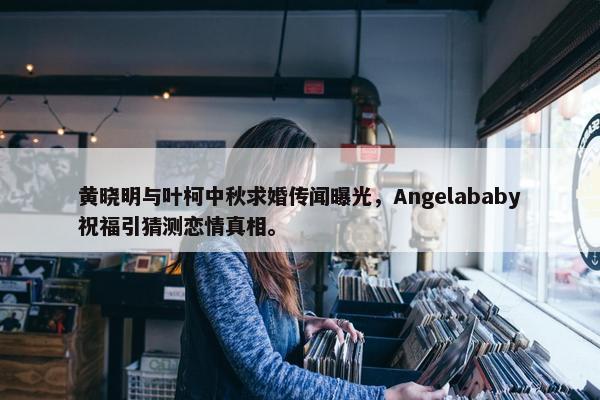 黄晓明与叶柯中秋求婚传闻曝光，Angelababy祝福引猜测恋情真相。