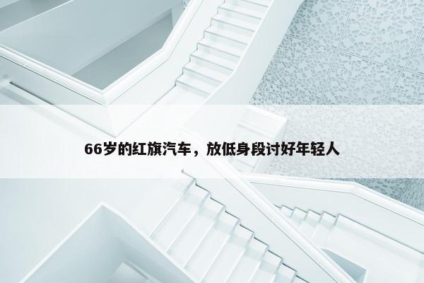 66岁的红旗汽车，放低身段讨好年轻人