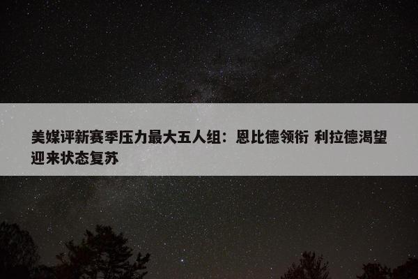 美媒评新赛季压力最大五人组：恩比德领衔 利拉德渴望迎来状态复苏