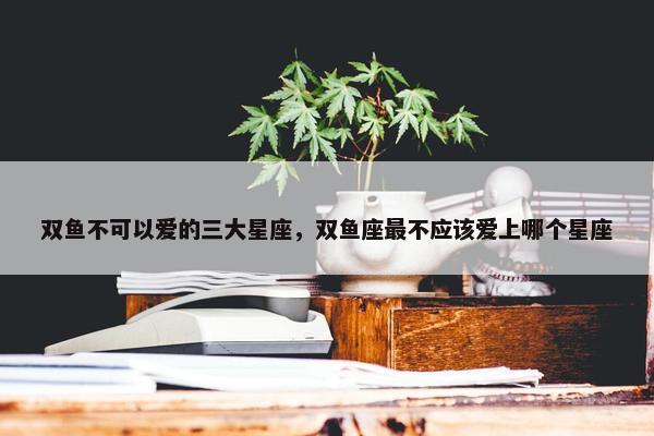 双鱼不可以爱的三大星座，双鱼座最不应该爱上哪个星座