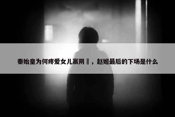 秦始皇为何疼爱女儿嬴阴嫚，赵姬最后的下场是什么