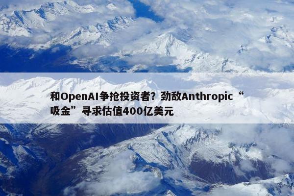 和OpenAI争抢投资者？劲敌Anthropic“吸金”寻求估值400亿美元