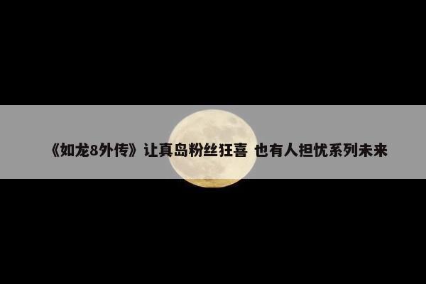 《如龙8外传》让真岛粉丝狂喜 也有人担忧系列未来