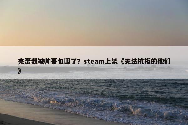 完蛋我被帅哥包围了？steam上架《无法抗拒的他们》