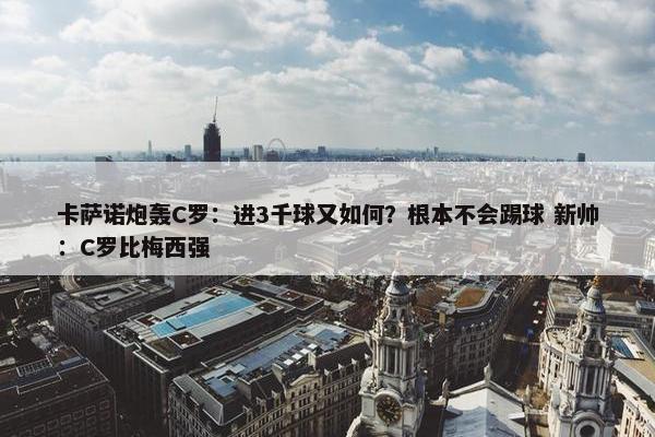 卡萨诺炮轰C罗：进3千球又如何？根本不会踢球 新帅：C罗比梅西强