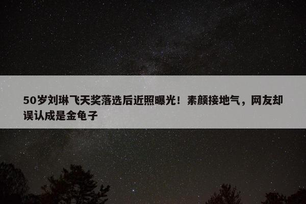 50岁刘琳飞天奖落选后近照曝光！素颜接地气，网友却误认成是金龟子