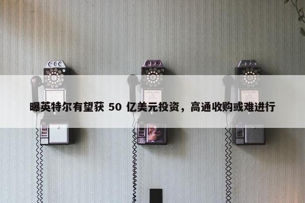 曝英特尔有望获 50 亿美元投资，高通收购或难进行