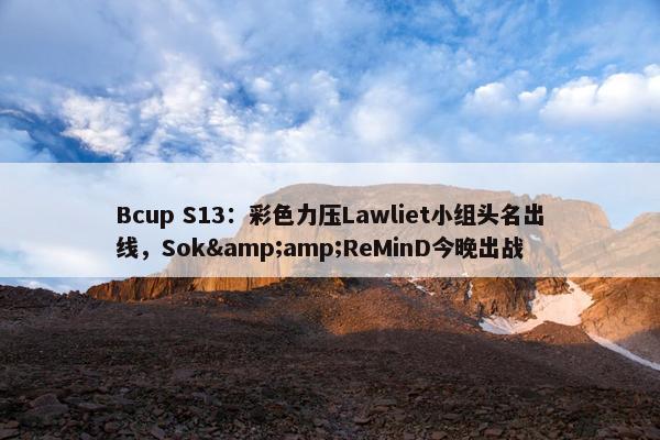 Bcup S13：彩色力压Lawliet小组头名出线，Sok&amp;ReMinD今晚出战