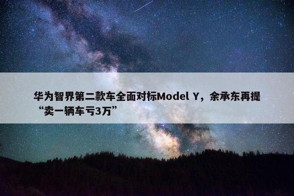 华为智界第二款车全面对标Model Y，余承东再提“卖一辆车亏3万”