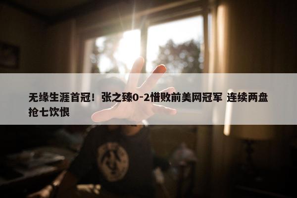 无缘生涯首冠！张之臻0-2惜败前美网冠军 连续两盘抢七饮恨