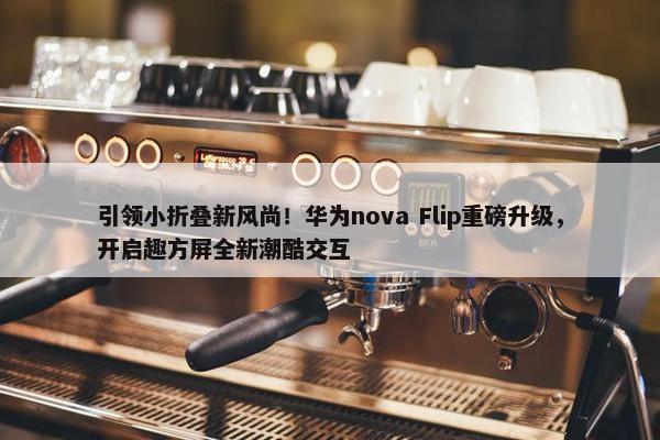 引领小折叠新风尚！华为nova Flip重磅升级，开启趣方屏全新潮酷交互