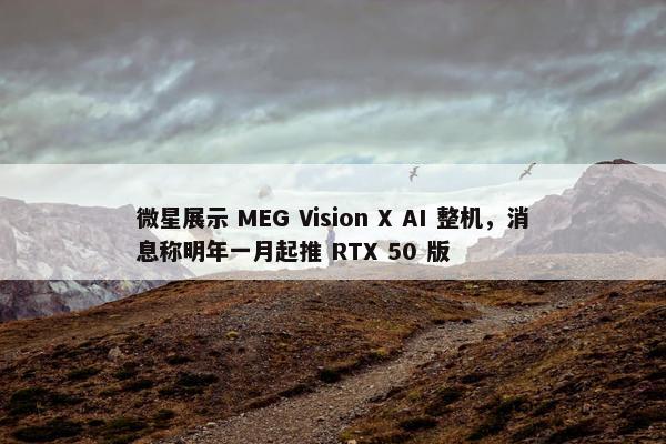 微星展示 MEG Vision X AI 整机，消息称明年一月起推 RTX 50 版