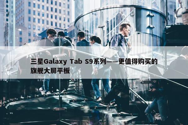 三星Galaxy Tab S9系列——更值得购买的旗舰大屏平板