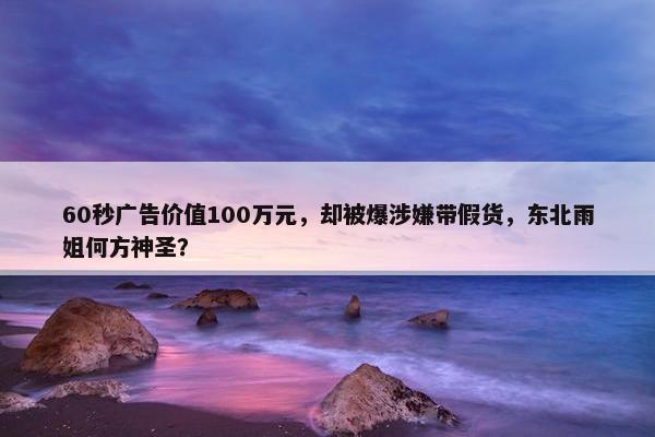 60秒广告价值100万元，却被爆涉嫌带假货，东北雨姐何方神圣？