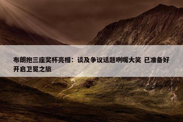 布朗抱三座奖杯亮相：谈及争议话题咧嘴大笑 已准备好开启卫冕之旅