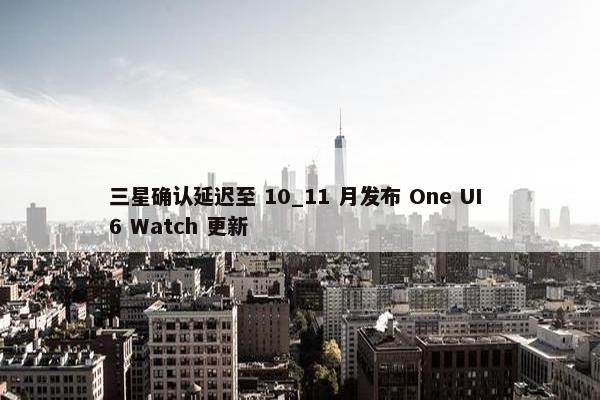 三星确认延迟至 10_11 月发布 One UI 6 Watch 更新