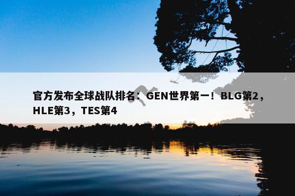 官方发布全球战队排名：GEN世界第一！BLG第2，HLE第3，TES第4