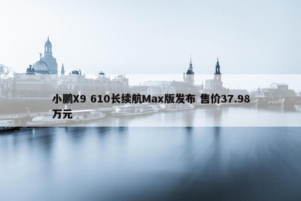 小鹏X9 610长续航Max版发布 售价37.98万元