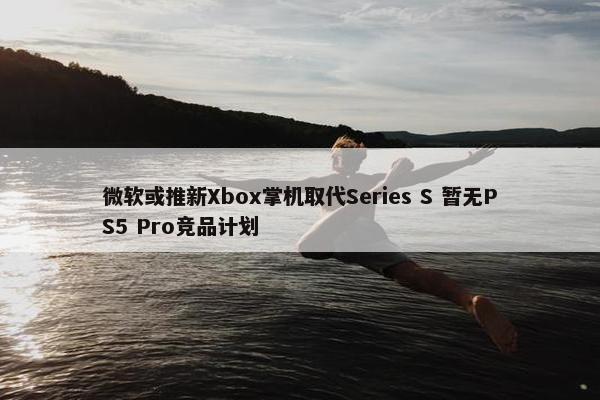 微软或推新Xbox掌机取代Series S 暂无PS5 Pro竞品计划