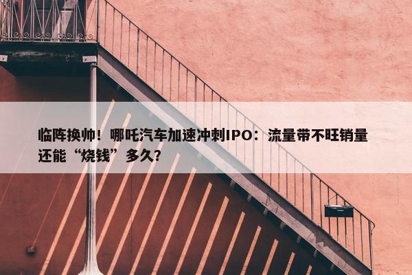 临阵换帅！哪吒汽车加速冲刺IPO：流量带不旺销量 还能“烧钱”多久？