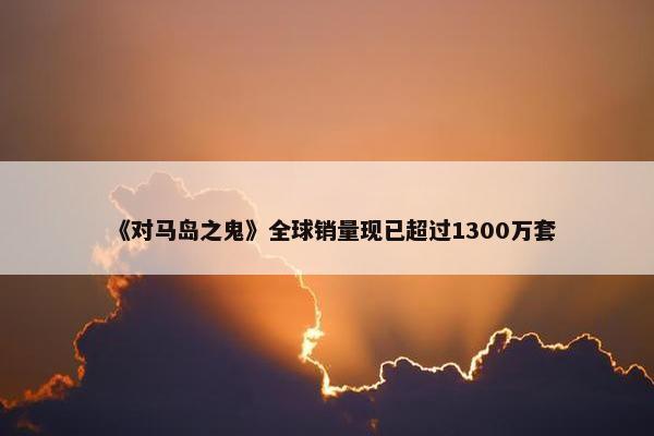 《对马岛之鬼》全球销量现已超过1300万套